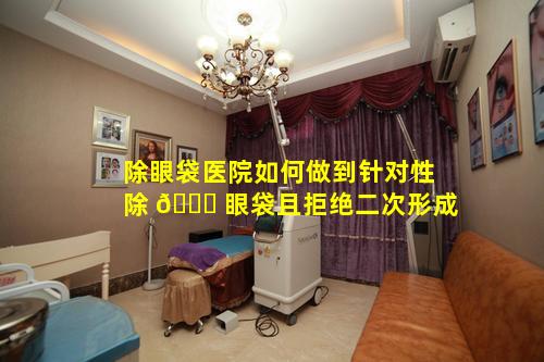 除眼袋医院如何做到针对性除 🐞 眼袋且拒绝二次形成